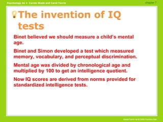 The invention of IQ tests Binet believed we should measure a child’s mental age. Binet and Simon developed a test which measured memory, vocabulary, and perceptual discrimination. Mental age was divided by chronological age and multiplied by 100 to get an intelligence quotient. Now IQ scores are derived from norms provided for standardized intelligence tests. chapter 7  