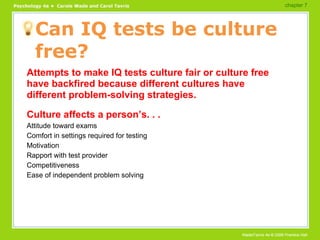 Can IQ tests be culture free? Attempts to make IQ tests culture fair or culture free have backfired because different cultures have different problem-solving strategies. Culture affects a person’s. . . Attitude toward exams Comfort in settings required for testing Motivation Rapport with test provider Competitiveness Ease of independent problem solving chapter 7  