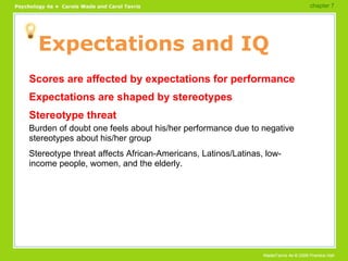 Expectations and IQ Scores are affected by expectations for performance Expectations are shaped by stereotypes Stereotype threat Burden of doubt one feels about his/her performance due to negative stereotypes about his/her group Stereotype threat affects African-Americans, Latinos/Latinas, low-income people, women, and the elderly. chapter 7  