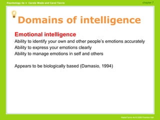 Domains of intelligence Emotional intelligence Ability to identify your own and other people’s emotions accurately Ability to express your emotions clearly Ability to manage emotions in self and others Appears to be biologically based (Damasio, 1994) chapter 7  