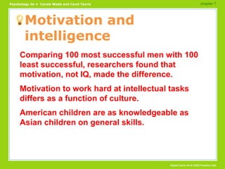 Motivation and intelligence Comparing 100 most successful men with 100 least successful, researchers found that motivation, not IQ, made the difference. Motivation to work hard at intellectual tasks differs as a function of culture. American children are as knowledgeable as Asian children on general skills. chapter 7  