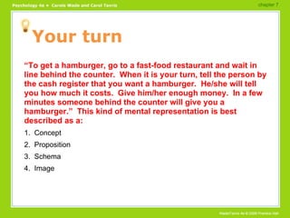 Your turn “ To get a hamburger, go to a fast-food restaurant and wait in line behind the counter.  When it is your turn, tell the person by the cash register that you want a hamburger.  He/she will tell you how much it costs.  Give him/her enough money.  In a few minutes someone behind the counter will give you a hamburger.”  This kind of mental representation is best described as a: 1.  Concept 2.  Proposition 3.  Schema 4.  Image chapter 7  