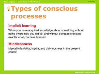Types of conscious processes Implicit learning When you have acquired knowledge about something without being aware how you did so, and without being able to state exactly what you have learned Mindlessness Mental inflexibility, inertia, and obliviousness in the present context chapter 7  