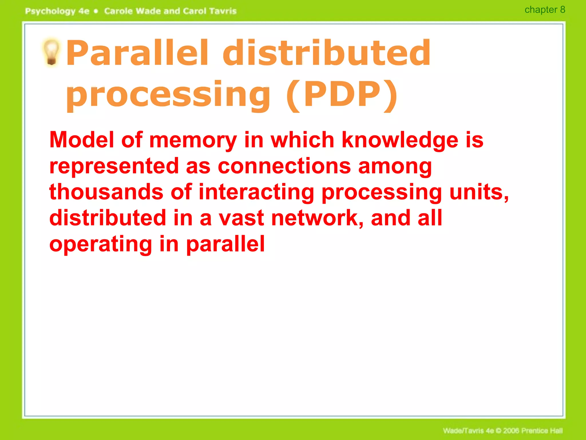 Parallel distributed processing (PDP) Model of memory in which knowledge is represented as connections among thousands of interacting processing units, distributed in a vast network, and all operating in parallel chapter 8 