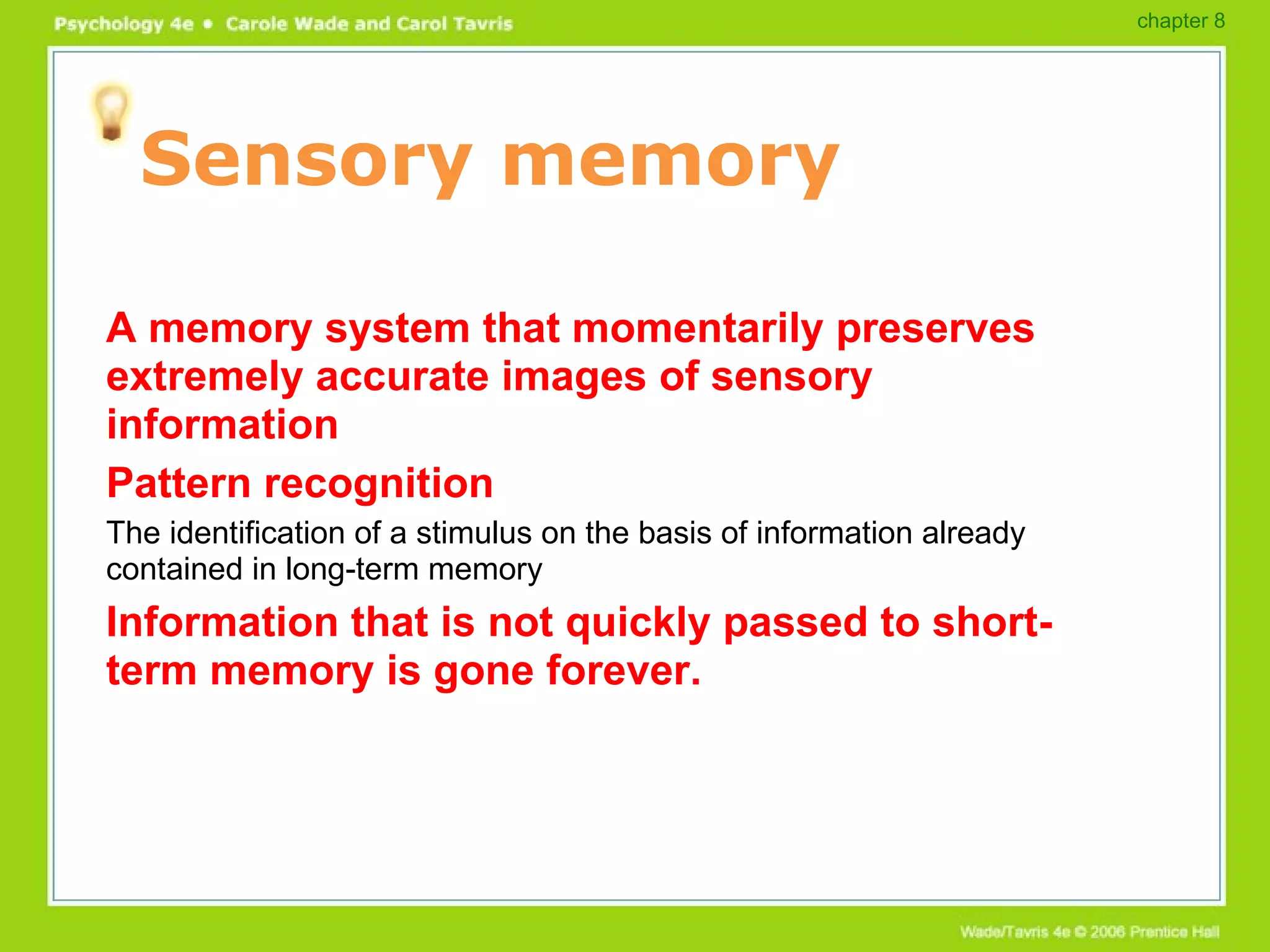 Sensory memory A memory system that momentarily preserves extremely accurate images of sensory information Pattern recognition The identification of a stimulus on the basis of information already contained in long-term memory Information that is not quickly passed to short-term memory is gone forever. chapter 8 