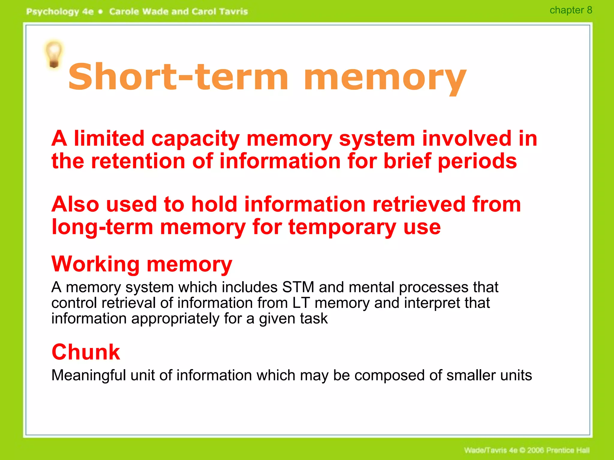 Short-term memory A limited capacity memory system involved in the retention of information for brief periods Also used to hold information retrieved from long-term memory for temporary use Working memory A memory system which includes STM and mental processes that control retrieval of information from LT memory and interpret that information appropriately for a given task Chunk Meaningful unit of information which may be composed of smaller units chapter 8 