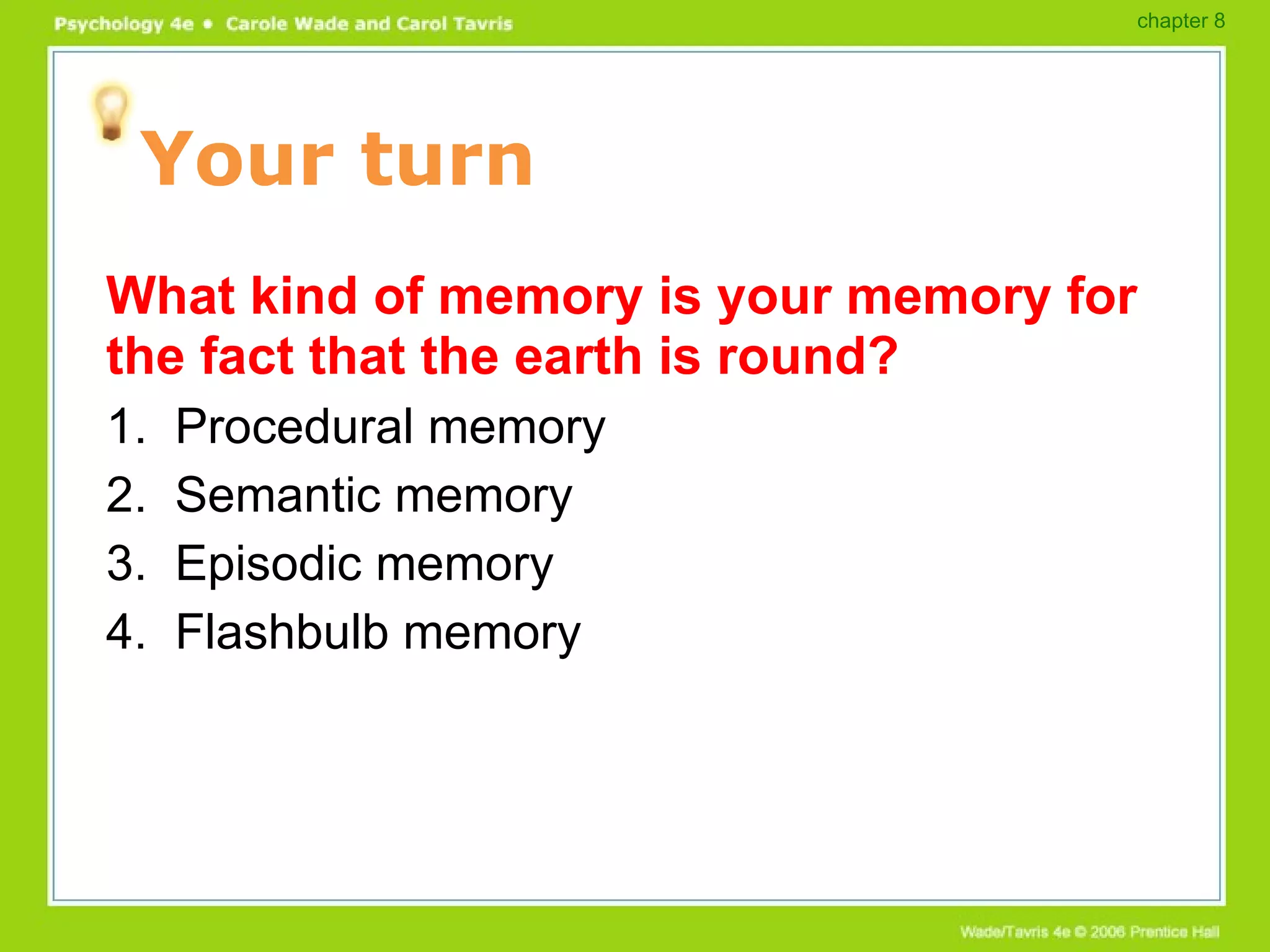 Your turn What kind of memory is your memory for the fact that the earth is round? 1.  Procedural memory 2.  Semantic memory 3.  Episodic memory 4.  Flashbulb memory chapter 8 