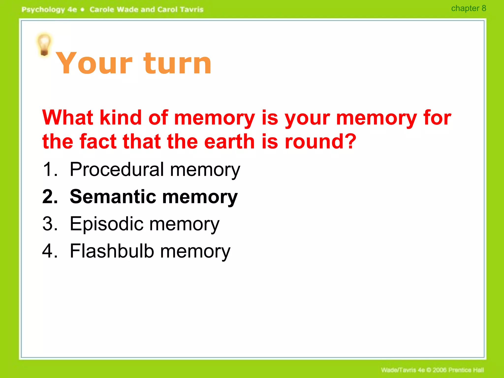 Your turn What kind of memory is your memory for the fact that the earth is round? 1.  Procedural memory 2.  Semantic memory 3.  Episodic memory 4.  Flashbulb memory chapter 8 