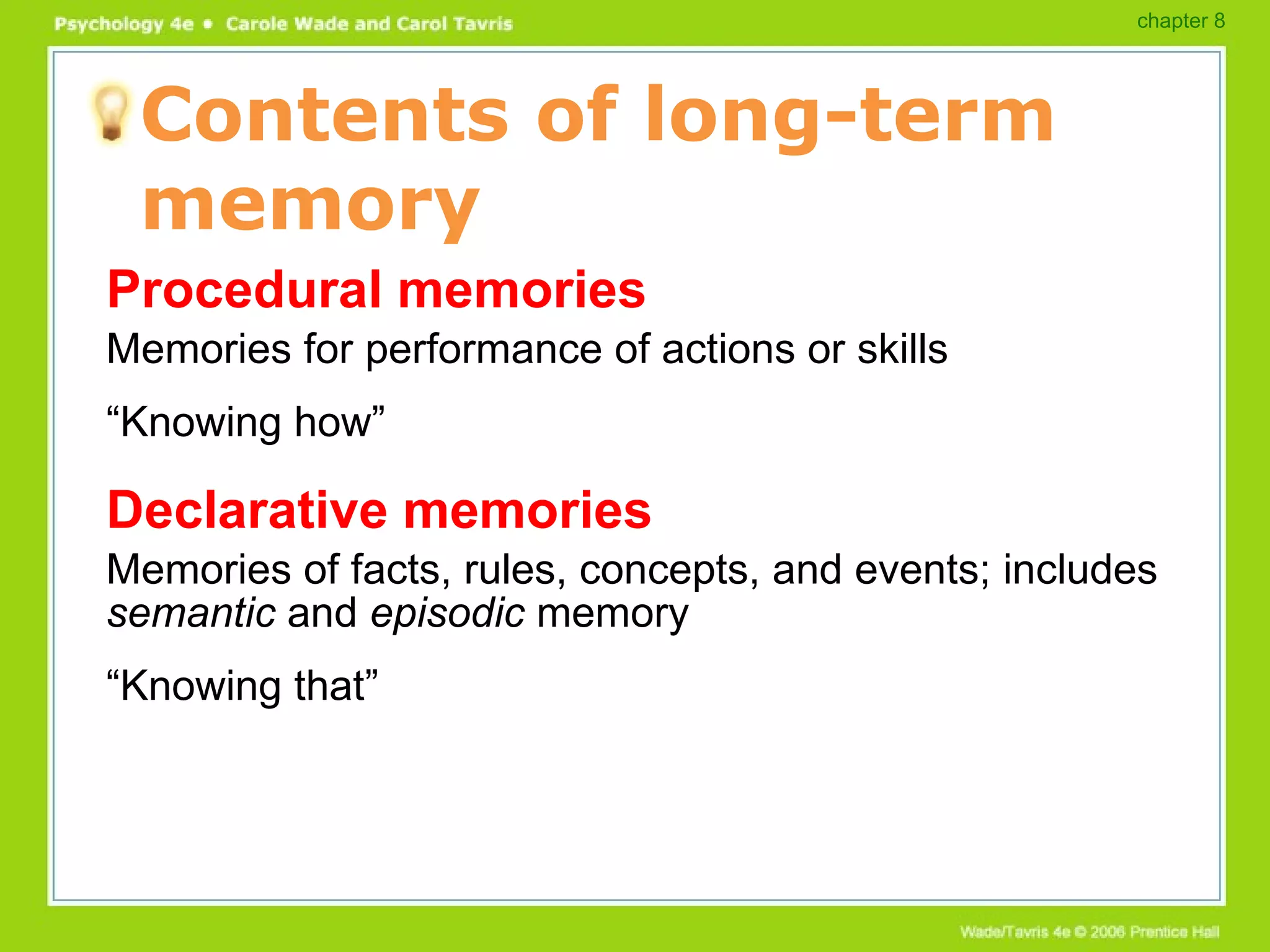 Contents of long-term memory Procedural memories Memories for performance of actions or skills “ Knowing how” Declarative memories Memories of facts, rules, concepts, and events; includes  semantic  and  episodic  memory “ Knowing that” chapter 8 