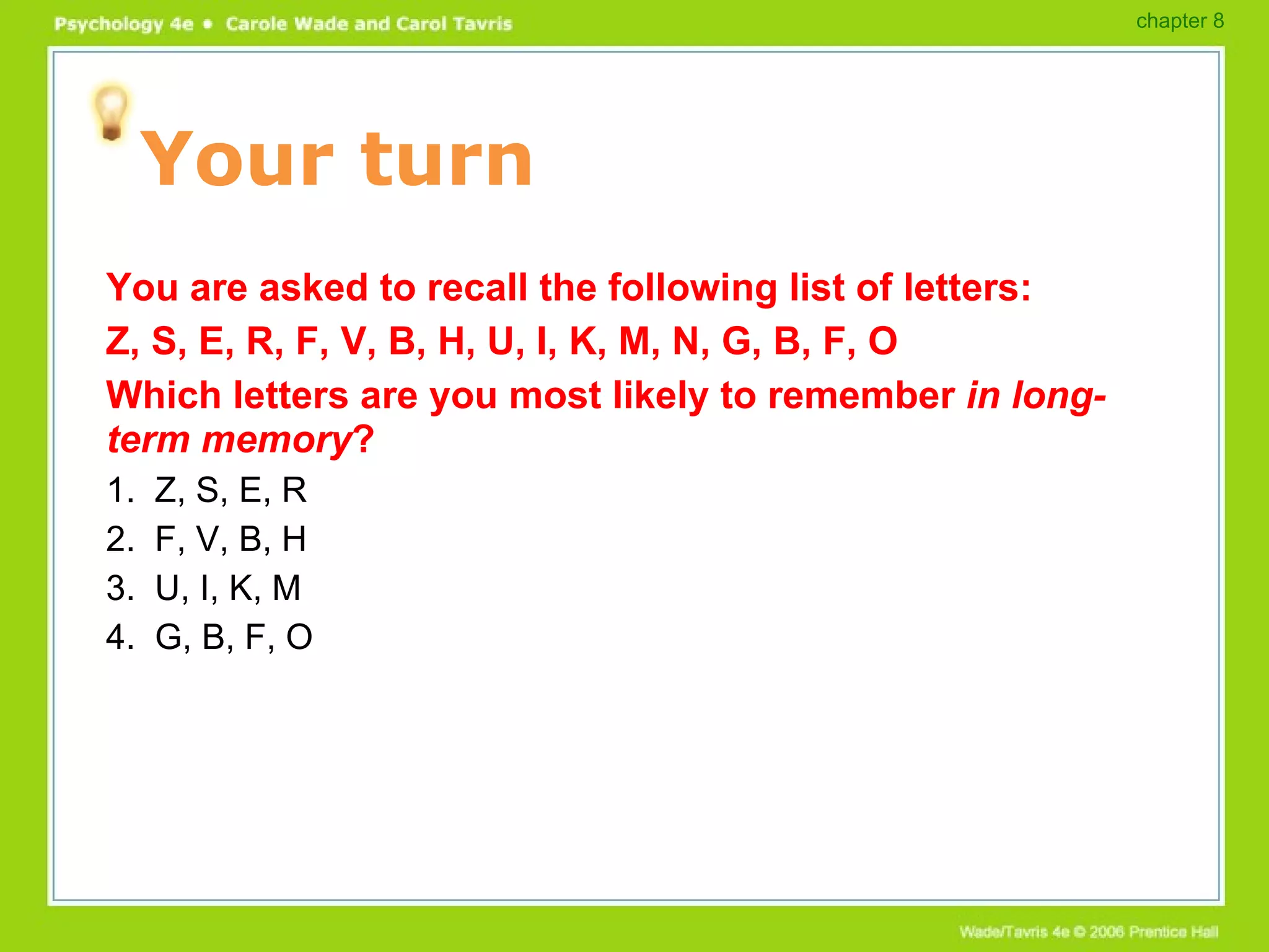 Your turn You are asked to recall the following list of letters: Z, S, E, R, F, V, B, H, U, I, K, M, N, G, B, F, O Which letters are you most likely to remember  in long-term memory ? 1.  Z, S, E, R 2.  F, V, B, H 3.  U, I, K, M 4.  G, B, F, O chapter 8 