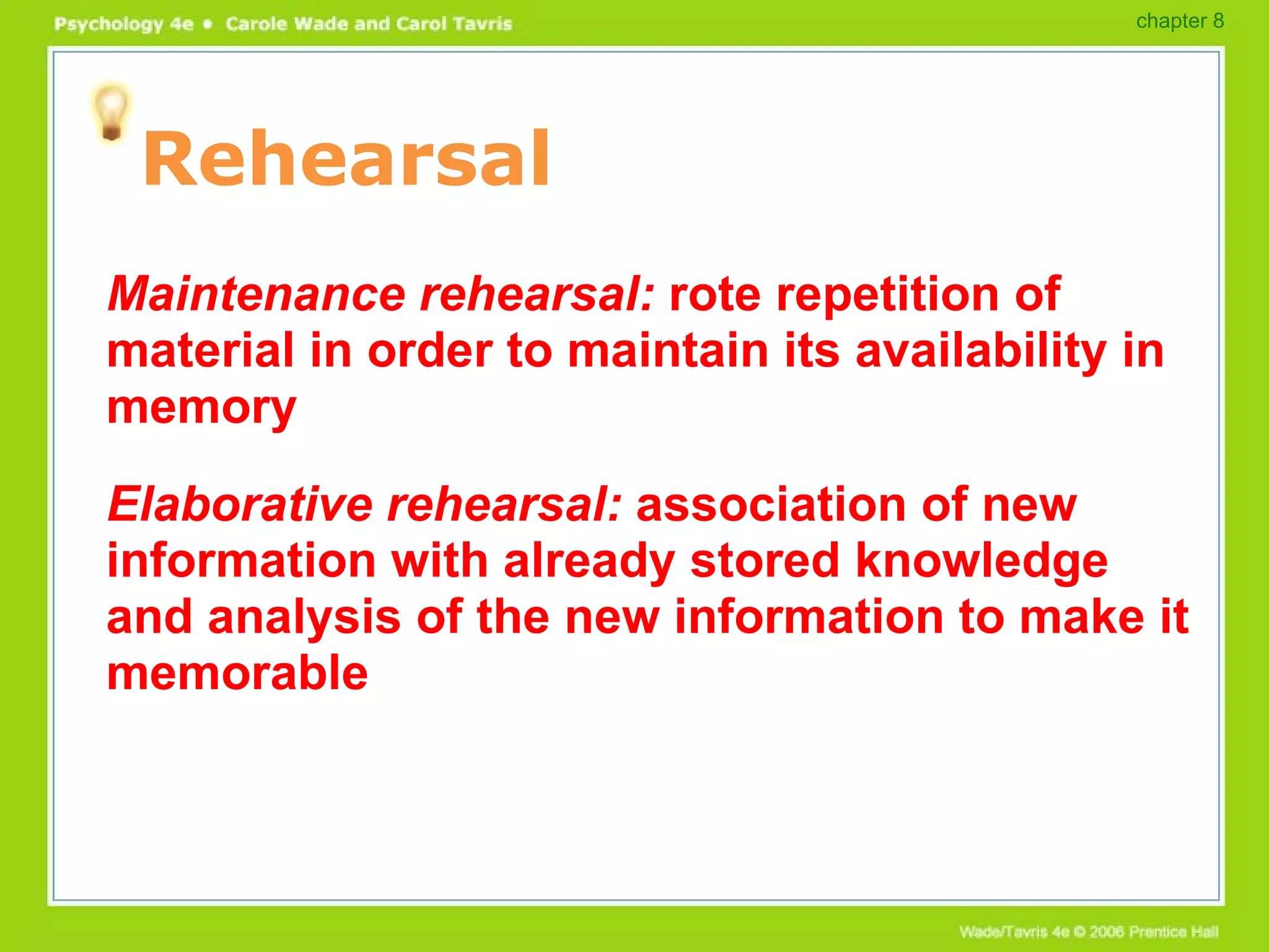 Rehearsal Maintenance rehearsal:  rote repetition of material in order to maintain its availability in memory Elaborative rehearsal:  association of new information with already stored knowledge and analysis of the new information to make it memorable chapter 8 