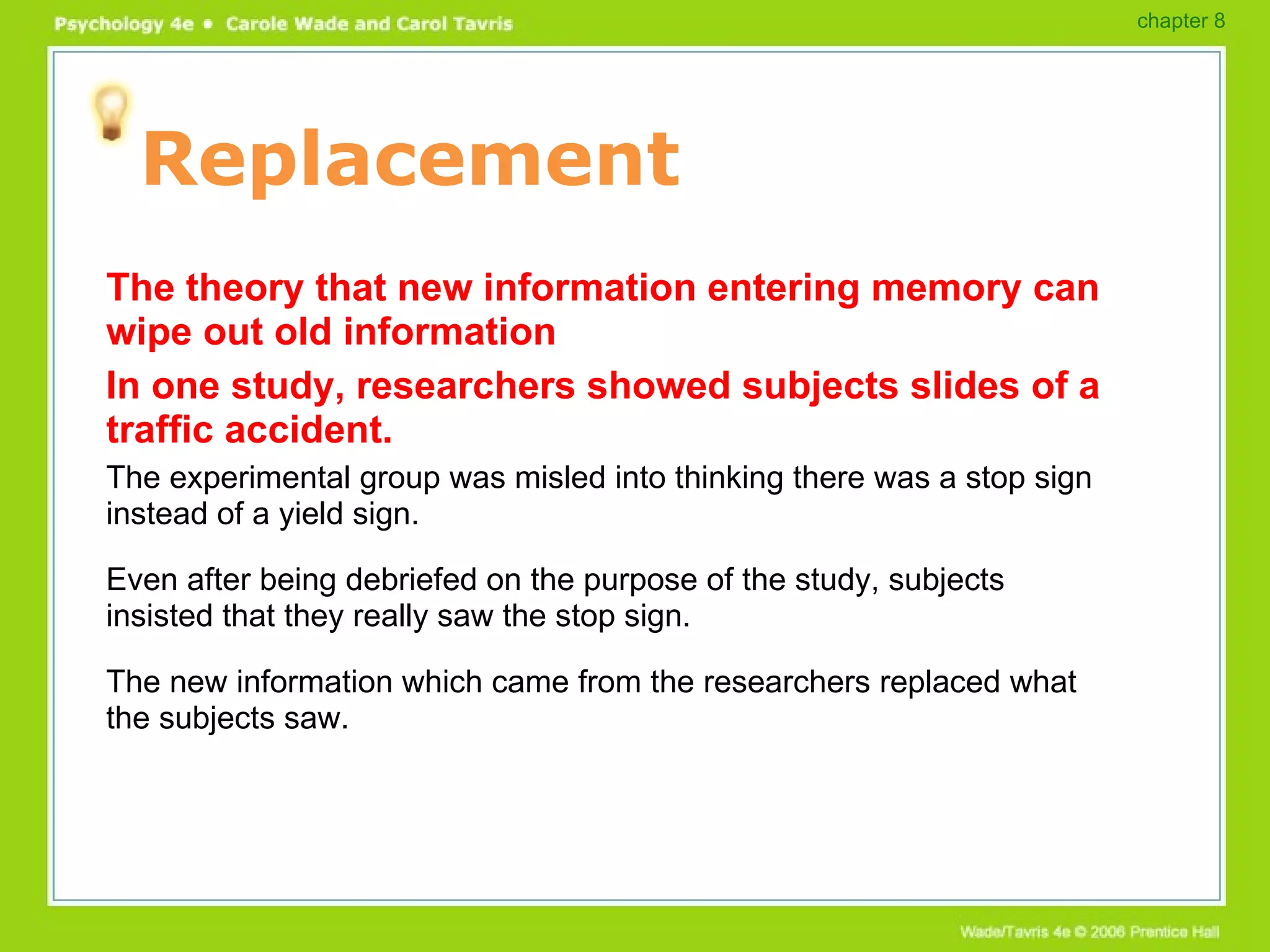 Replacement The theory that new information entering memory can wipe out old information In one study, researchers showed subjects slides of a traffic accident. The experimental group was misled into thinking there was a stop sign instead of a yield sign. Even after being debriefed on the purpose of the study, subjects insisted that they really saw the stop sign. The new information which came from the researchers replaced what the subjects saw. chapter 8 