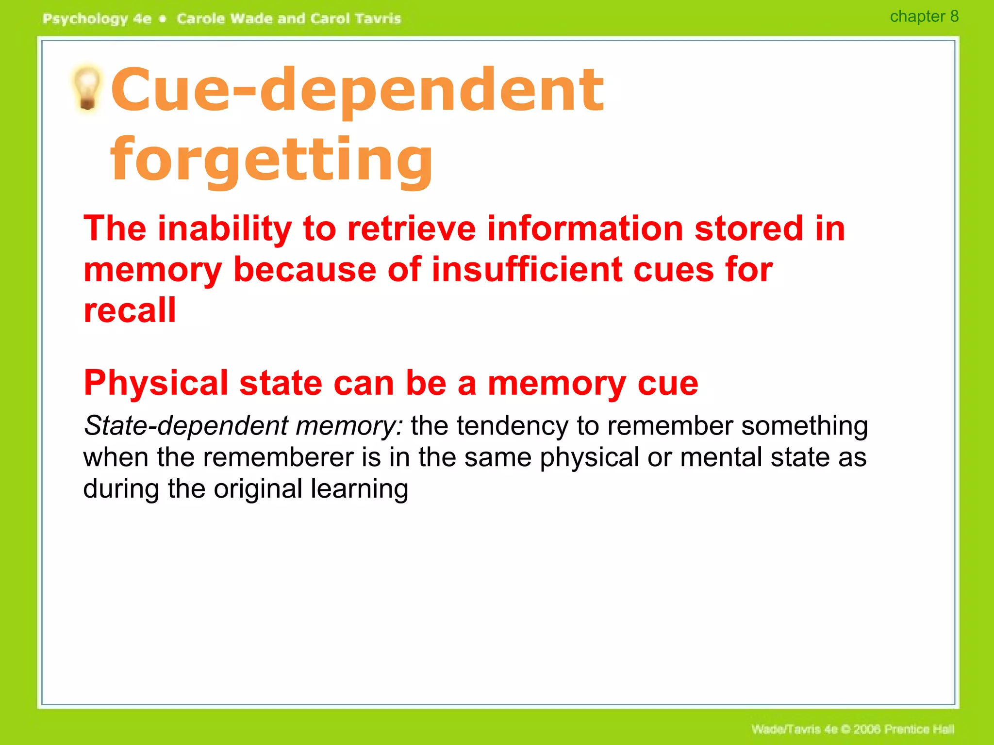 Cue-dependent forgetting The inability to retrieve information stored in memory because of insufficient cues for recall Physical state can be a memory cue State-dependent memory:  the tendency to remember something when the rememberer is in the same physical or mental state as during the original learning chapter 8 