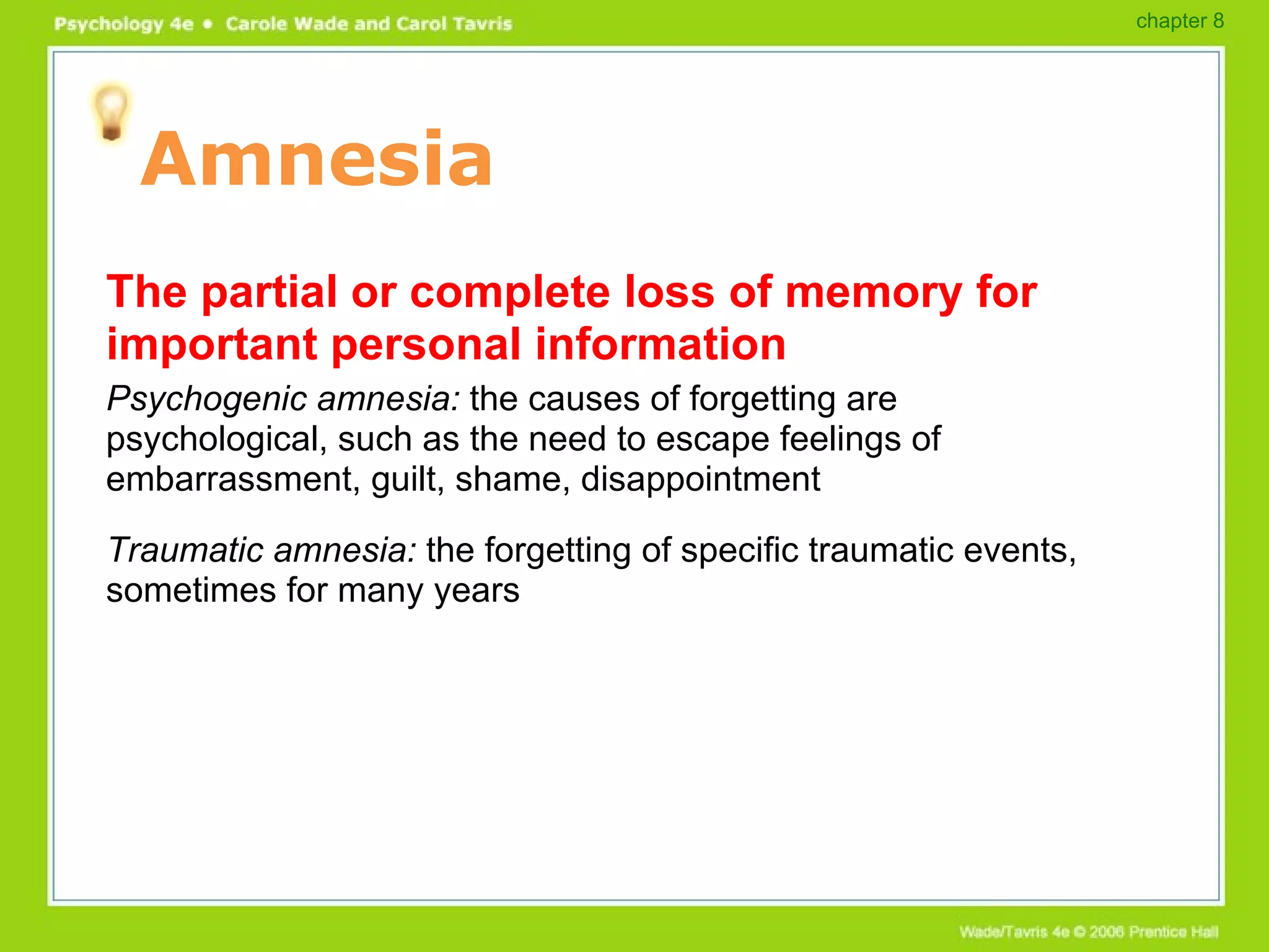 Amnesia The partial or complete loss of memory for important personal information Psychogenic amnesia:  the causes of forgetting are psychological, such as the need to escape feelings of embarrassment, guilt, shame, disappointment Traumatic amnesia:  the forgetting of specific traumatic events, sometimes for many years chapter 8 