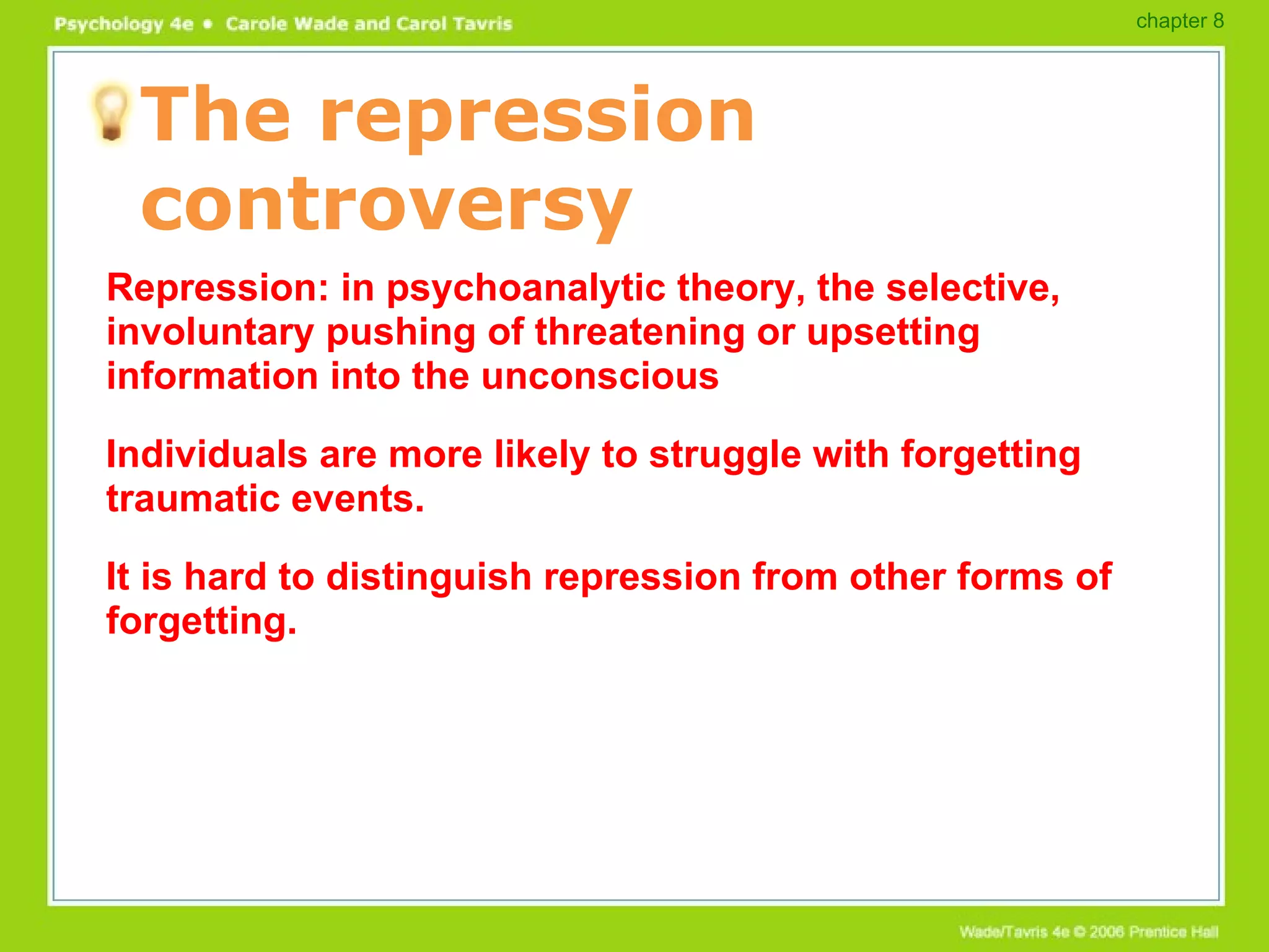 The repression controversy Repression: in psychoanalytic theory, the selective, involuntary pushing of threatening or upsetting information into the unconscious Individuals are more likely to struggle with forgetting traumatic events. It is hard to distinguish repression from other forms of forgetting. chapter 8 