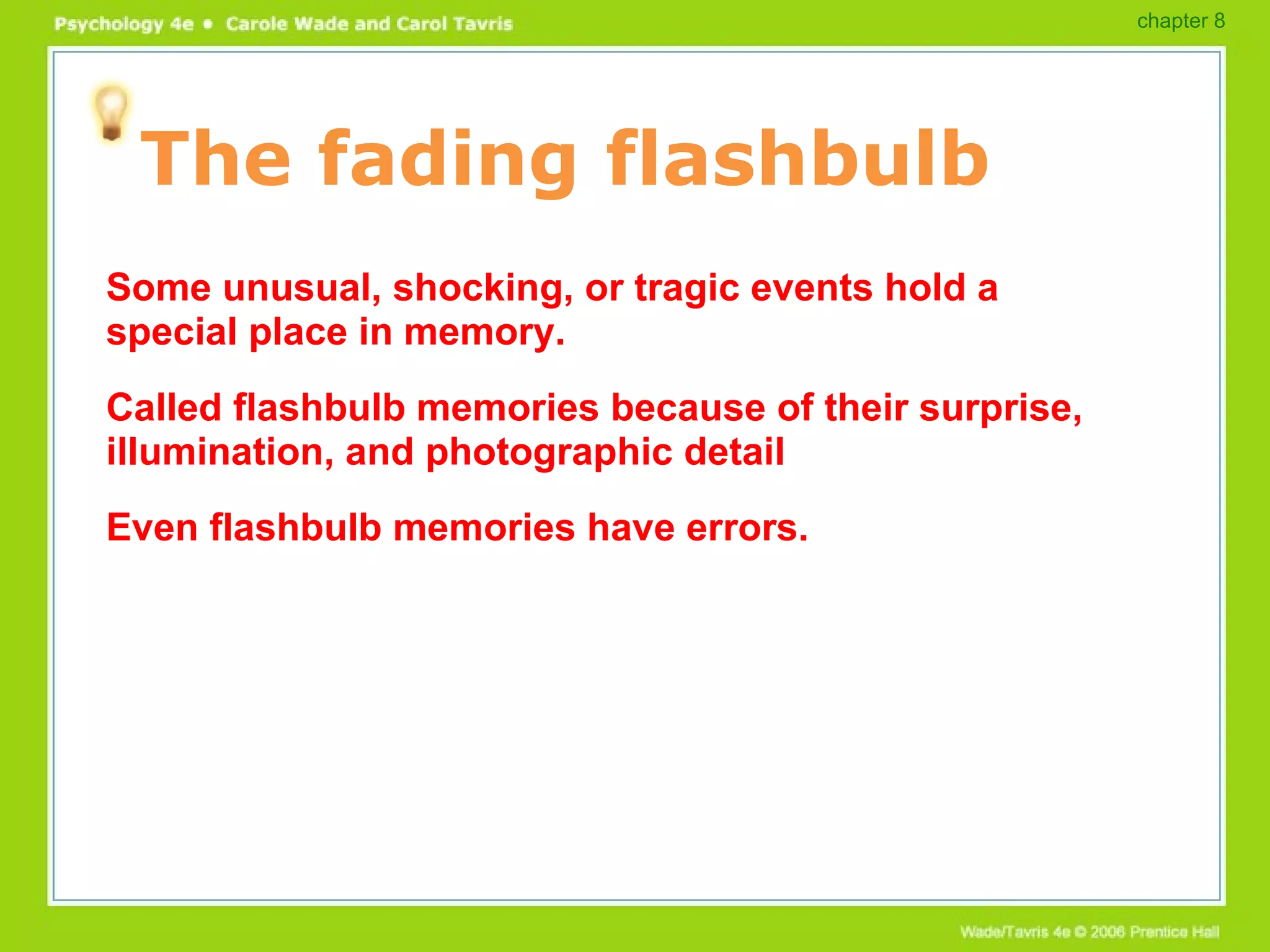 The fading flashbulb Some unusual, shocking, or tragic events hold a special place in memory. Called flashbulb memories because of their surprise, illumination, and photographic detail Even flashbulb memories have errors. chapter 8 