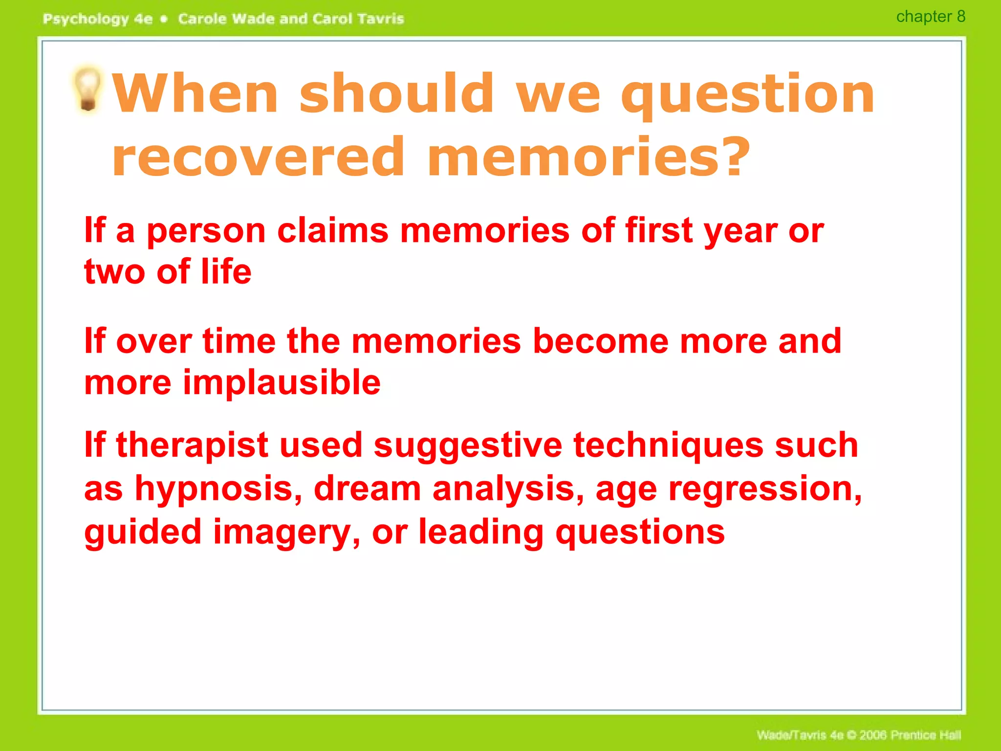 When should we question recovered memories? If a person claims memories of first year or two of life If over time the memories become more and more implausible If therapist used suggestive techniques such as hypnosis, dream analysis, age regression, guided imagery, or leading questions chapter 8 