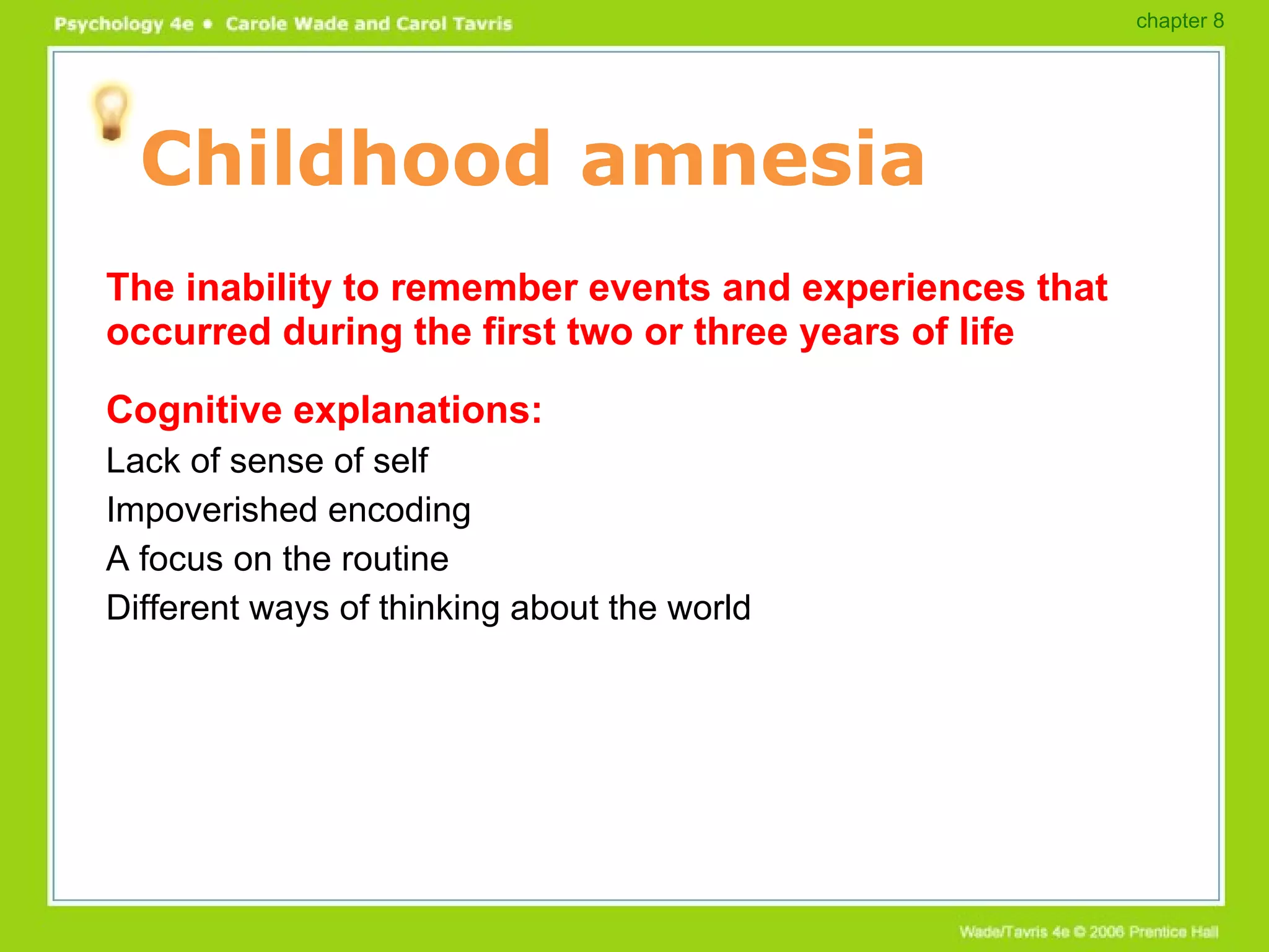 Childhood amnesia The inability to remember events and experiences that occurred during the first two or three years of life Cognitive explanations: Lack of sense of self Impoverished encoding A focus on the routine Different ways of thinking about the world chapter 8 