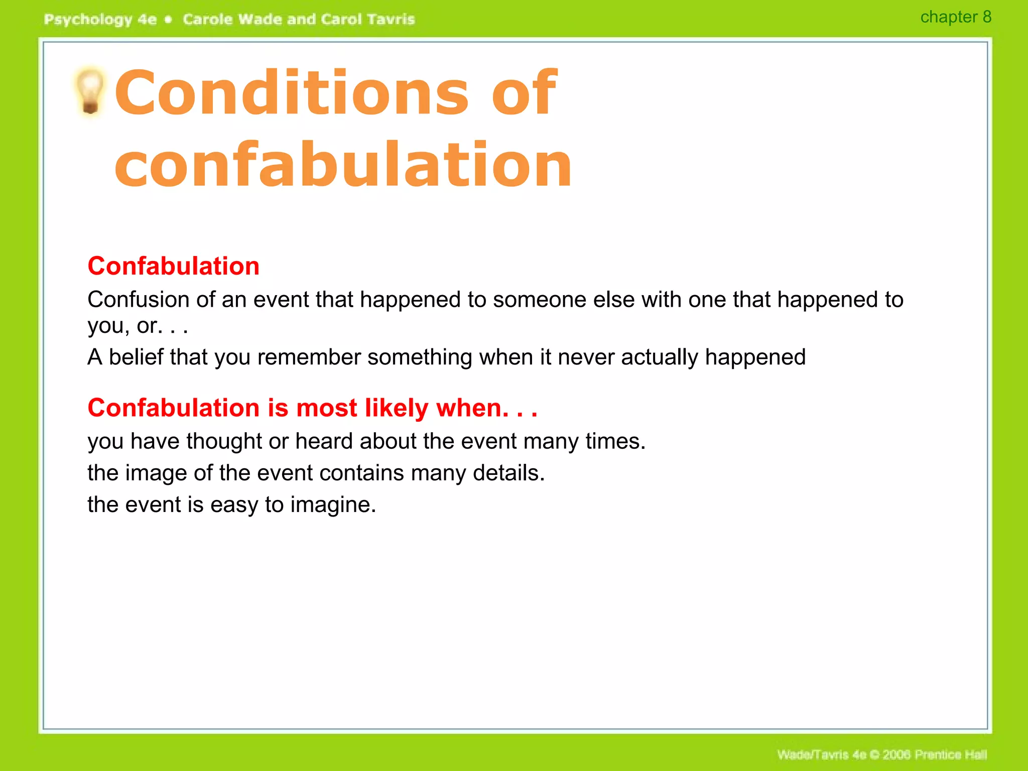 Conditions of confabulation Confabulation Confusion of an event that happened to someone else with one that happened to you, or. . . A belief that you remember something when it never actually happened Confabulation is most likely when. . . you have thought or heard about the event many times. the image of the event contains many details. the event is easy to imagine. chapter 8 