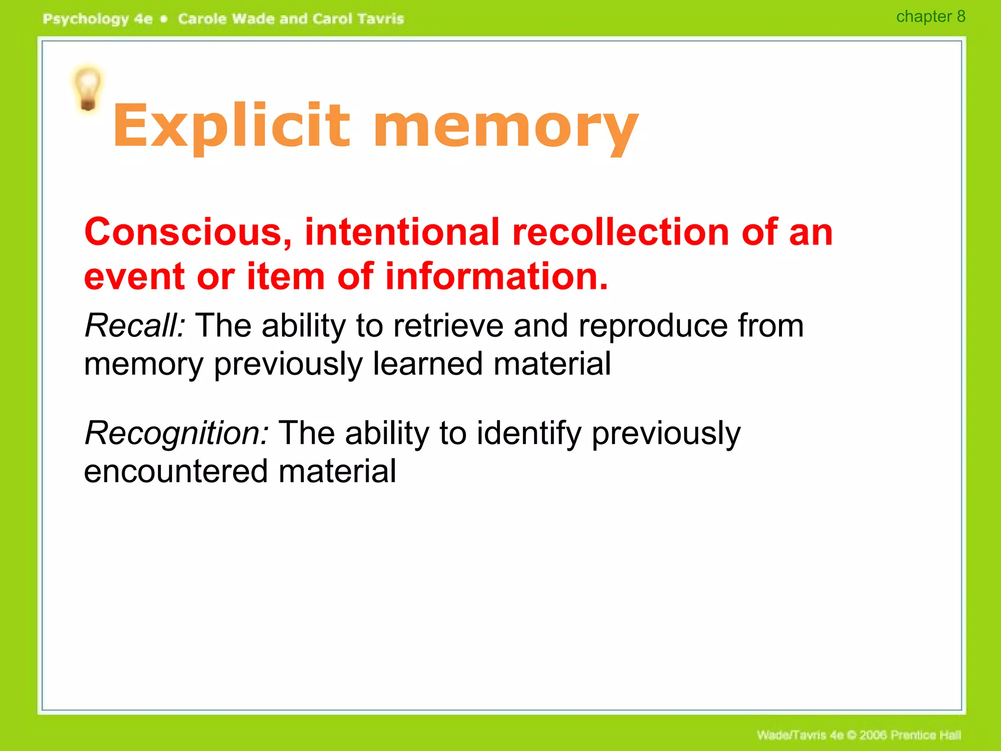 Explicit memory Conscious, intentional recollection of an event or item of information. Recall:  The ability to retrieve and reproduce from memory previously learned material Recognition:  The ability to identify previously encountered material chapter 8 