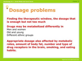Dosage problems Finding the therapeutic window, the dosage that is enough but not too much Drugs may be metabolized differently in Men and women Old and young Different ethnic groups Appropriate dosage also affected by metabolic rates, amount of body fat, number and type of drug receptors in the brain, smoking, and eating habits. chapter 12 