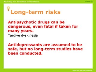 Long-term risks Antipsychotic drugs can be dangerous, even fatal if taken for many years. Tardive dyskinesia Antidepressants are assumed to be safe, but no long-term studies have been conducted. chapter 12 