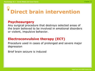 Direct brain intervention Psychosurgery Any surgical procedure that destroys selected areas of the brain believed to be involved in emotional disorders or violent, impulsive behavior. Electroconvulsive therapy (ECT) Procedure used in cases of prolonged and severe major depression Brief brain seizure is induced chapter 12 