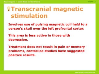 Transcranial magnetic stimulation Involves use of pulsing magnetic coil held to a person’s skull over the left prefrontal cortex This area is less active in those with depression. Treatment does not result in pain or memory problems, controlled studies have suggested positive results. chapter 12 