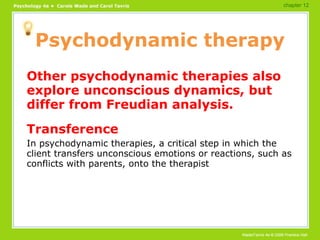 Psychodynamic therapy Other psychodynamic therapies also explore unconscious dynamics, but differ from Freudian analysis. Transference In psychodynamic therapies, a critical step in which the client transfers unconscious emotions or reactions, such as conflicts with parents, onto the therapist chapter 12 