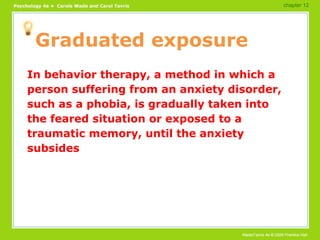 Graduated exposure In behavior therapy, a method in which a person suffering from an anxiety disorder, such as a phobia, is gradually taken into the feared situation or exposed to a traumatic memory, until the anxiety subsides chapter 12 