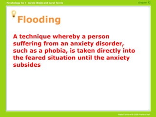 Flooding A technique whereby a person suffering from an anxiety disorder, such as a phobia, is taken directly into the feared situation until the anxiety subsides chapter 12 