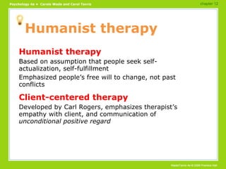 Humanist therapy Humanist therapy Based on assumption that people seek self-actualization, self-fulfillment Emphasized people’s free will to change, not past conflicts Client-centered therapy Developed by Carl Rogers, emphasizes therapist’s empathy with client, and communication of  unconditional positive regard chapter 12 