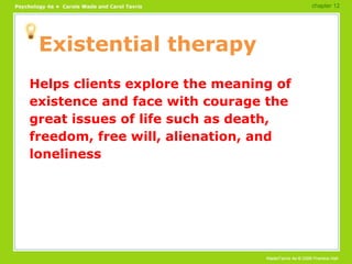 Existential therapy Helps clients explore the meaning of existence and face with courage the great issues of life such as death, freedom, free will, alienation, and loneliness chapter 12 
