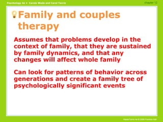 Family and couples therapy Assumes that problems develop in the context of family, that they are sustained by family dynamics, and that any changes will affect whole family Can look for patterns of behavior across generations and create a family tree of psychologically significant events chapter 12 