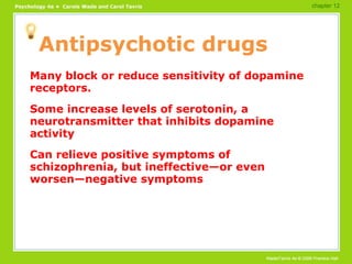 Antipsychotic drugs Many block or reduce sensitivity of dopamine receptors. Some increase levels of serotonin, a neurotransmitter that inhibits dopamine activity Can relieve positive symptoms of schizophrenia, but ineffective—or even worsen—negative symptoms chapter 12 