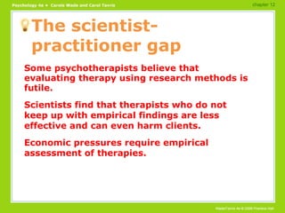 The scientist-practitioner gap Some psychotherapists believe that evaluating therapy using research methods is futile. Scientists find that therapists who do not keep up with empirical findings are less effective and can even harm clients. Economic pressures require empirical assessment of therapies. chapter 12 