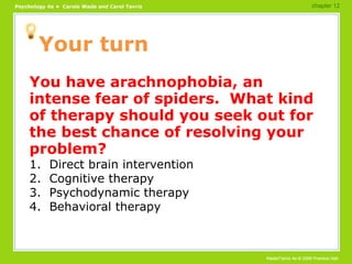 Your turn You have arachnophobia, an intense fear of spiders.  What kind of therapy should you seek out for the best chance of resolving your problem? 1.  Direct brain intervention 2.  Cognitive therapy 3.  Psychodynamic therapy 4.  Behavioral therapy chapter 12 