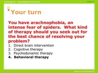 Your turn You have arachnophobia, an intense fear of spiders.  What kind of therapy should you seek out for the best chance of resolving your problem? 1.  Direct brain intervention 2.  Cognitive therapy 3.  Psychodynamic therapy 4.  Behavioral therapy chapter 12 