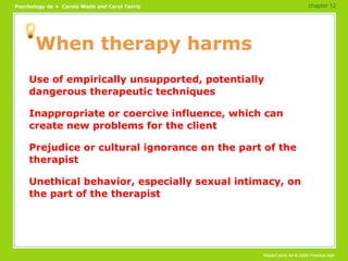 When therapy harms Use of empirically unsupported, potentially dangerous therapeutic techniques Inappropriate or coercive influence, which can create new problems for the client Prejudice or cultural ignorance on the part of the therapist Unethical behavior, especially sexual intimacy, on the part of the therapist chapter 12 