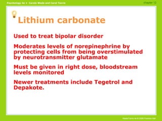 Lithium carbonate Used to treat bipolar disorder Moderates levels of norepinephrine by protecting cells from being overstimulated by neurotransmitter glutamate Must be given in right dose, bloodstream levels monitored Newer treatments include Tegetrol and Depakote. chapter 12 