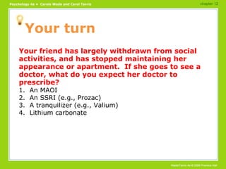 Your turn Your friend has largely withdrawn from social activities, and has stopped maintaining her appearance or apartment.  If she goes to see a doctor, what do you expect her doctor to prescribe? 1.  An MAOI 2.  An SSRI (e.g., Prozac) 3.  A tranquilizer (e.g., Valium) 4.  Lithium carbonate chapter 12 