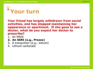 Your turn Your friend has largely withdrawn from social activities, and has stopped maintaining her appearance or apartment.  If she goes to see a doctor, what do you expect her doctor to prescribe? 1.  An MAOI 2.  An SSRI (e.g., Prozac) 3.  A tranquilizer (e.g., Valium) 4.  Lithium carbonate chapter 12 
