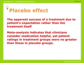 Placebo effect The apparent success of a treatment due to patient’s expectation rather than the treatment itself Meta-analysis indicates that clinicians consider medication helpful, yet patient ratings in treatment groups were no greater than those in placebo groups. chapter 12 
