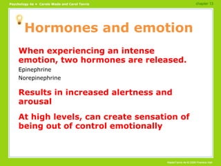 Hormones and emotion When experiencing an intense emotion, two hormones are released. Epinephrine Norepinephrine Results in increased alertness and arousal At high levels, can create sensation of being out of control emotionally chapter 13 