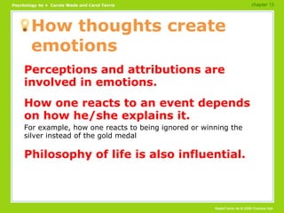 How thoughts create emotions Perceptions and attributions are involved in emotions. How one reacts to an event depends on how he/she explains it. For example, how one reacts to being ignored or winning the silver instead of the gold medal Philosophy of life is also influential. chapter 13 
