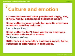 Culture and emotion Culture determines what people feel angry, sad, lonely, happy, ashamed or disgusted about. Some cultures have words for specific emotions unknown to other cultures.. E.g.,  schadenfreude Some cultures don’t have words for emotions that seem universal to others. Tahitian and sadness Differences in secondary emotions appear to be reflected in differences in languages. chapter 13 