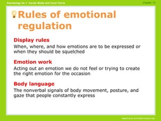 Rules of emotional regulation Display rules When, where, and how emotions are to be expressed or when they should be squelched Emotion work Acting out an emotion we do not feel or trying to create the right emotion for the occasion Body language The nonverbal signals of body movement, posture, and gaze that people constantly express chapter 13 