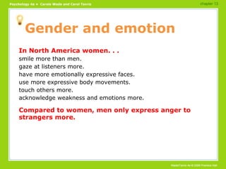 Gender and emotion In North America women. . . smile more than men. gaze at listeners more. have more emotionally expressive faces. use more expressive body movements. touch others more. acknowledge weakness and emotions more. Compared to women, men only express anger to strangers more. chapter 13 