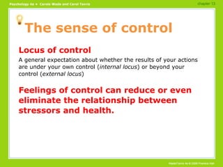 The sense of control Locus of control A general expectation about whether the results of your actions are under your own control ( internal locus ) or beyond your control ( external locus ) Feelings of control can reduce or even eliminate the relationship between stressors and health. chapter 13 