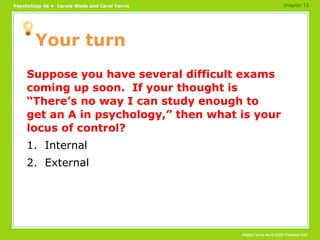 Your turn Suppose you have several difficult exams coming up soon.  If your thought is “There’s no way I can study enough to get an A in psychology,” then what is your locus of control? 1.  Internal 2.  External chapter 13 